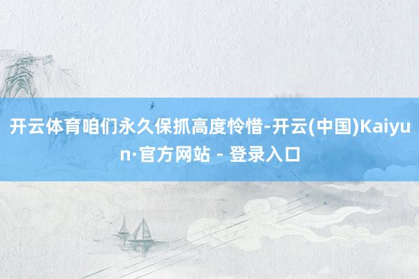 开云体育咱们永久保抓高度怜惜-开云(中国)Kaiyun·官方网站 - 登录入口