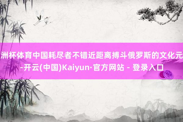 欧洲杯体育中国耗尽者不错近距离搏斗俄罗斯的文化元素-开云(中国)Kaiyun·官方网站 - 登录入口