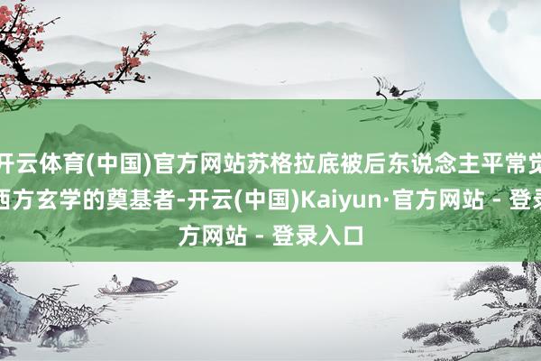 开云体育(中国)官方网站苏格拉底被后东说念主平常觉得是西方玄学的奠基者-开云(中国)Kaiyun·官方网站 - 登录入口