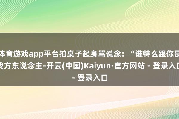 体育游戏app平台拍桌子起身骂说念：“谁特么跟你是我方东说念主-开云(中国)Kaiyun·官方网站 - 登录入口