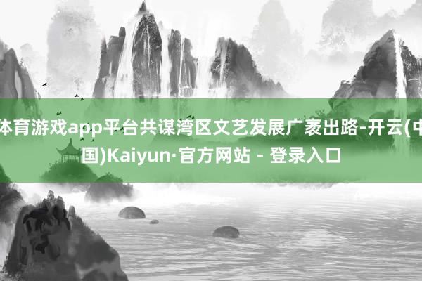 体育游戏app平台共谋湾区文艺发展广袤出路-开云(中国)Kaiyun·官方网站 - 登录入口