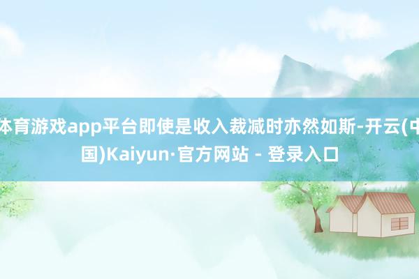 体育游戏app平台即使是收入裁减时亦然如斯-开云(中国)Kaiyun·官方网站 - 登录入口
