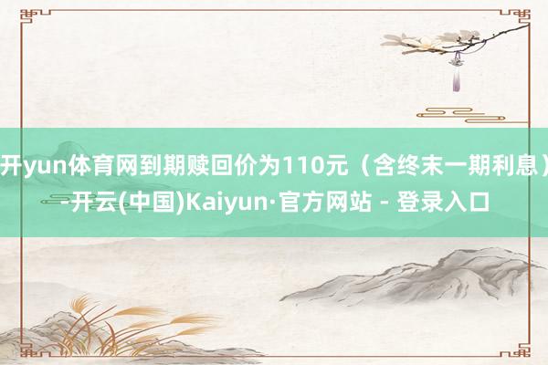 开yun体育网到期赎回价为110元（含终末一期利息）-开云(中国)Kaiyun·官方网站 - 登录入口
