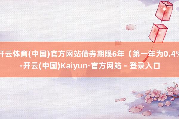 开云体育(中国)官方网站债券期限6年（第一年为0.4%-开云(中国)Kaiyun·官方网站 - 登录入口
