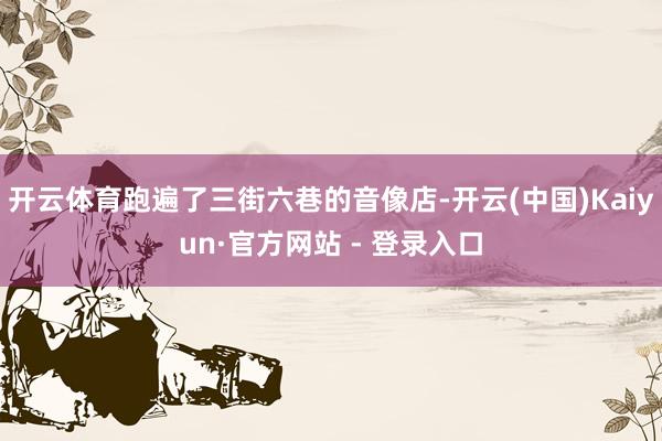 开云体育跑遍了三街六巷的音像店-开云(中国)Kaiyun·官方网站 - 登录入口