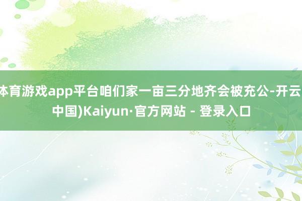 体育游戏app平台咱们家一亩三分地齐会被充公-开云(中国)Kaiyun·官方网站 - 登录入口