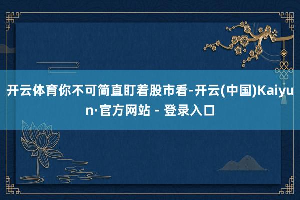 开云体育你不可简直盯着股市看-开云(中国)Kaiyun·官方网站 - 登录入口