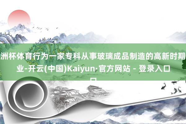 欧洲杯体育行为一家专科从事玻璃成品制造的高新时期企业-开云(中国)Kaiyun·官方网站 - 登录入口
