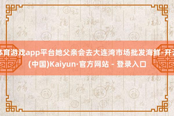 体育游戏app平台她父亲会去大连湾市场批发海鲜-开云(中国)Kaiyun·官方网站 - 登录入口