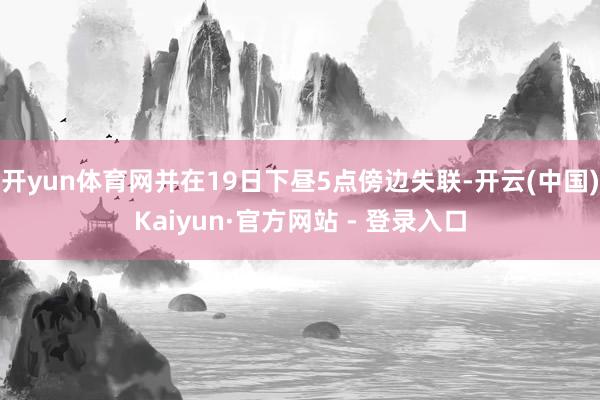 开yun体育网并在19日下昼5点傍边失联-开云(中国)Kaiyun·官方网站 - 登录入口
