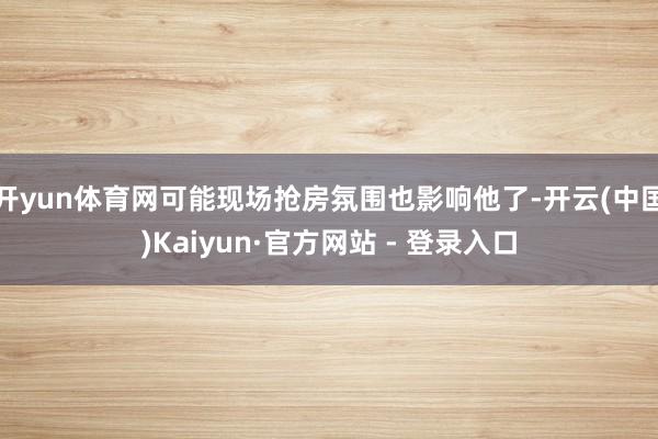 开yun体育网可能现场抢房氛围也影响他了-开云(中国)Kaiyun·官方网站 - 登录入口