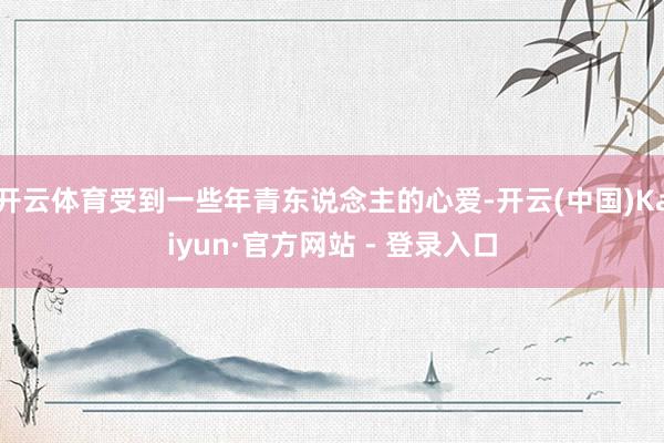 开云体育受到一些年青东说念主的心爱-开云(中国)Kaiyun·官方网站 - 登录入口