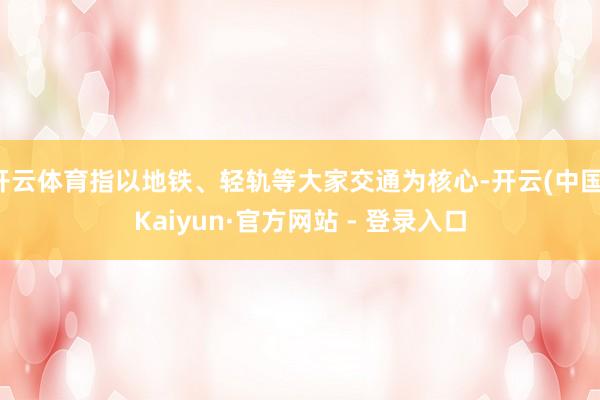开云体育指以地铁、轻轨等大家交通为核心-开云(中国)Kaiyun·官方网站 - 登录入口