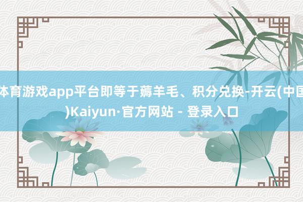 体育游戏app平台即等于薅羊毛、积分兑换-开云(中国)Kaiyun·官方网站 - 登录入口