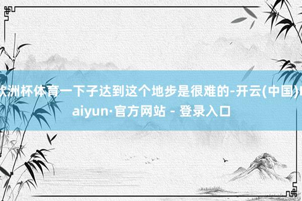欧洲杯体育一下子达到这个地步是很难的-开云(中国)Kaiyun·官方网站 - 登录入口