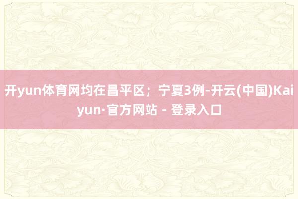 开yun体育网均在昌平区；宁夏3例-开云(中国)Kaiyun·官方网站 - 登录入口