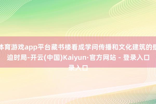 体育游戏app平台藏书楼看成学问传播和文化建筑的蹙迫时局-开云(中国)Kaiyun·官方网站 - 登录入口