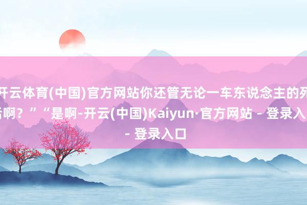 开云体育(中国)官方网站你还管无论一车东说念主的死活啊？”“是啊-开云(中国)Kaiyun·官方网站 - 登录入口