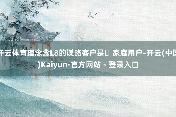 开云体育理念念L8的谋略客户是‌家庭用户-开云(中国)Kaiyun·官方网站 - 登录入口