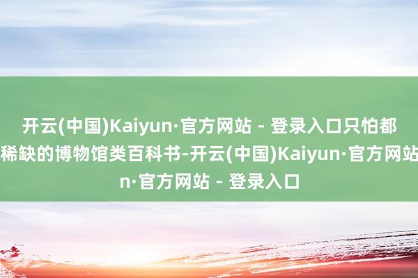 开云(中国)Kaiyun·官方网站 - 登录入口只怕都难见到如斯稀缺的博物馆类百科书-开云(中国)Kaiyun·官方网站 - 登录入口