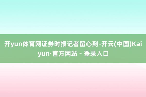 开yun体育网　　证券时报记者留心到-开云(中国)Kaiyun·官方网站 - 登录入口