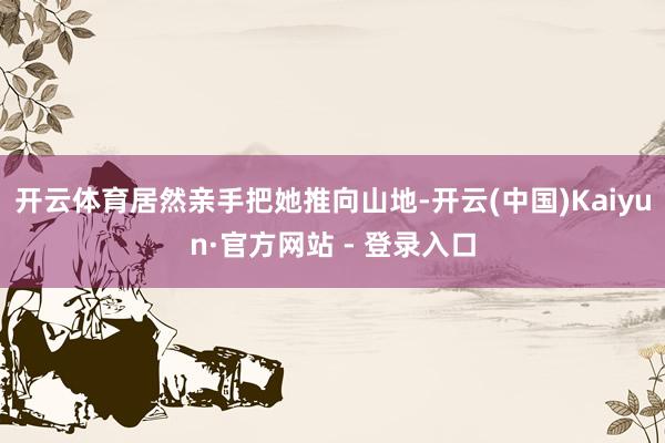开云体育居然亲手把她推向山地-开云(中国)Kaiyun·官方网站 - 登录入口