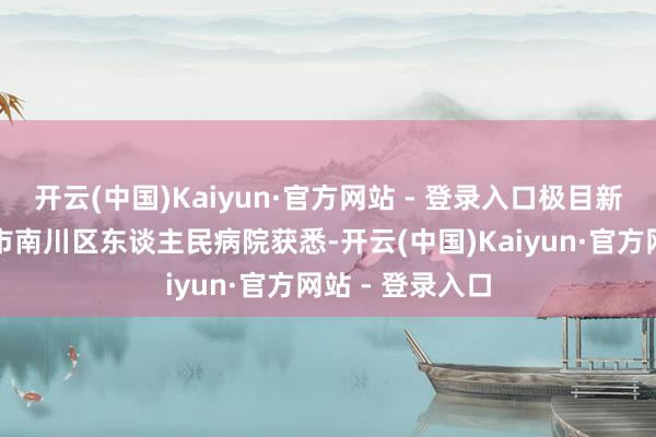 开云(中国)Kaiyun·官方网站 - 登录入口极目新闻记者从重庆市南川区东谈主民病院获悉-开云(中国)Kaiyun·官方网站 - 登录入口