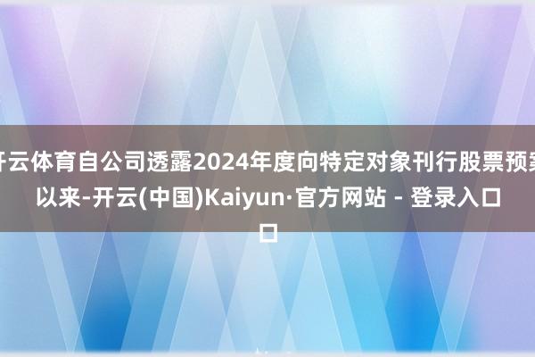 开云体育自公司透露2024年度向特定对象刊行股票预案以来-开云(中国)Kaiyun·官方网站 - 登录入口