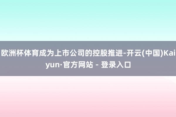 欧洲杯体育成为上市公司的控股推进-开云(中国)Kaiyun·官方网站 - 登录入口