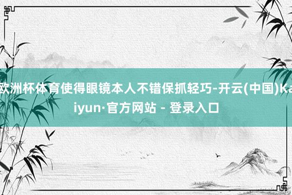 欧洲杯体育使得眼镜本人不错保抓轻巧-开云(中国)Kaiyun·官方网站 - 登录入口