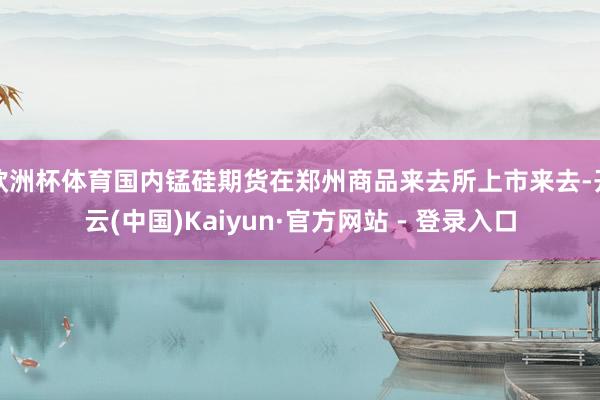 欧洲杯体育国内锰硅期货在郑州商品来去所上市来去-开云(中国)Kaiyun·官方网站 - 登录入口