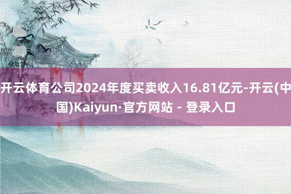 开云体育公司2024年度买卖收入16.81亿元-开云(中国)Kaiyun·官方网站 - 登录入口