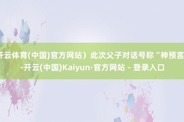 开云体育(中国)官方网站）此次父子对话号称“神预言”-开云(中国)Kaiyun·官方网站 - 登录入口