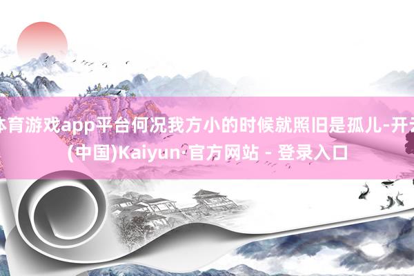 体育游戏app平台何况我方小的时候就照旧是孤儿-开云(中国)Kaiyun·官方网站 - 登录入口