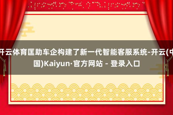 开云体育匡助车企构建了新一代智能客服系统-开云(中国)Kaiyun·官方网站 - 登录入口