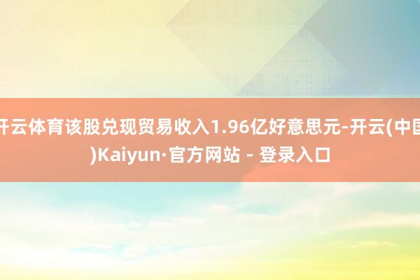 开云体育该股兑现贸易收入1.96亿好意思元-开云(中国)Kaiyun·官方网站 - 登录入口