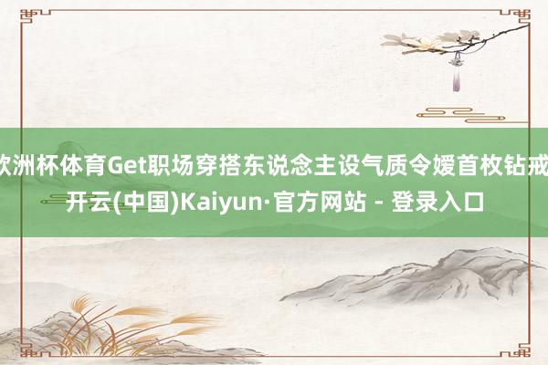 欧洲杯体育Get职场穿搭东说念主设气质令嫒首枚钻戒-开云(中国)Kaiyun·官方网站 - 登录入口