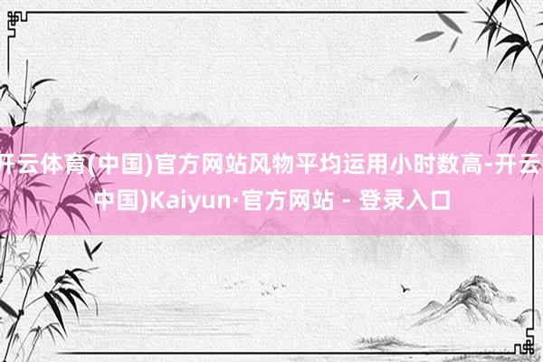 开云体育(中国)官方网站风物平均运用小时数高-开云(中国)Kaiyun·官方网站 - 登录入口