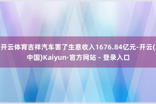 开云体育吉祥汽车罢了生意收入1676.84亿元-开云(中国)Kaiyun·官方网站 - 登录入口
