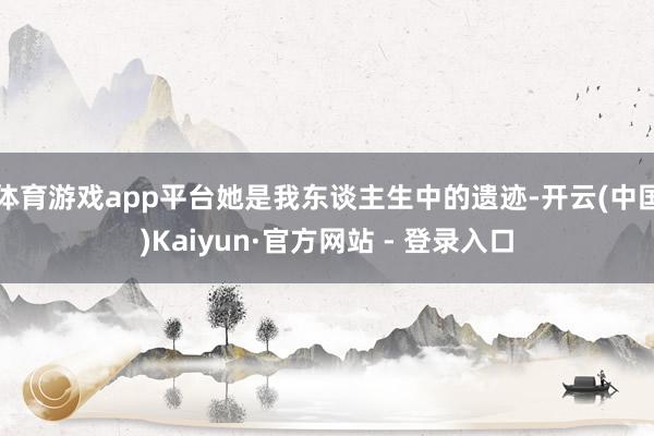 体育游戏app平台她是我东谈主生中的遗迹-开云(中国)Kaiyun·官方网站 - 登录入口