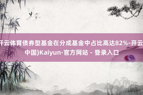 开云体育债券型基金在分成基金中占比高达82%-开云(中国)Kaiyun·官方网站 - 登录入口