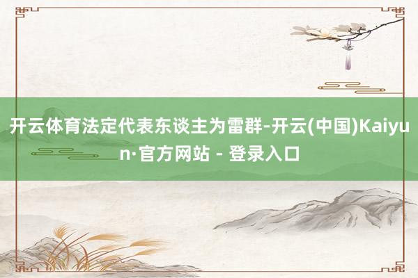 开云体育法定代表东谈主为雷群-开云(中国)Kaiyun·官方网站 - 登录入口