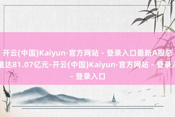 开云(中国)Kaiyun·官方网站 - 登录入口最新A股总市值达81.07亿元-开云(中国)Kaiyun·官方网站 - 登录入口