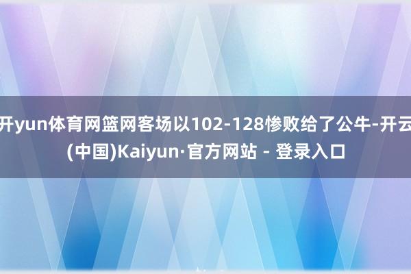 开yun体育网篮网客场以102-128惨败给了公牛-开云(中国)Kaiyun·官方网站 - 登录入口