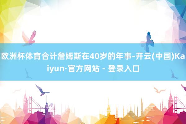 欧洲杯体育合计詹姆斯在40岁的年事-开云(中国)Kaiyun·官方网站 - 登录入口
