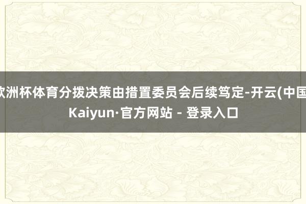 欧洲杯体育分拨决策由措置委员会后续笃定-开云(中国)Kaiyun·官方网站 - 登录入口