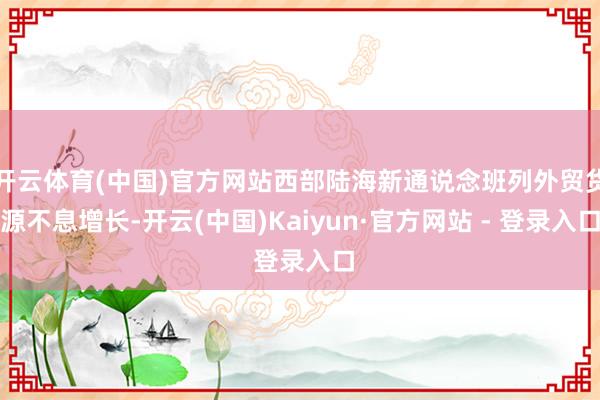 开云体育(中国)官方网站西部陆海新通说念班列外贸货源不息增长-开云(中国)Kaiyun·官方网站 - 登录入口