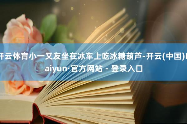开云体育小一又友坐在冰车上吃冰糖葫芦-开云(中国)Kaiyun·官方网站 - 登录入口