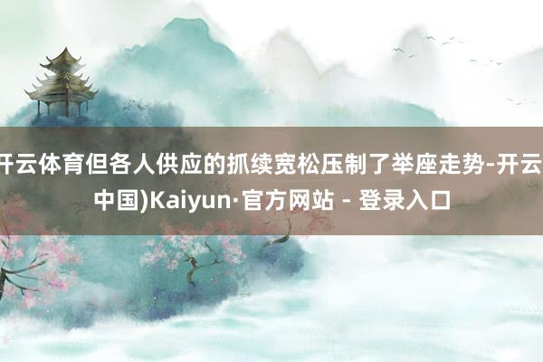 开云体育但各人供应的抓续宽松压制了举座走势-开云(中国)Kaiyun·官方网站 - 登录入口