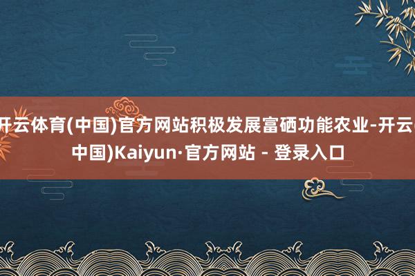 开云体育(中国)官方网站积极发展富硒功能农业-开云(中国)Kaiyun·官方网站 - 登录入口